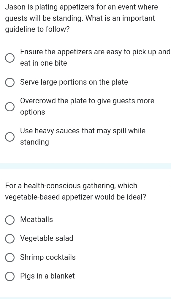 Jason is plating appetizers for an event where
guests will be standing. What is an important
guideline to follow?
Ensure the appetizers are easy to pick up and
eat in one bite
Serve large portions on the plate
Overcrowd the plate to give guests more
options
Use heavy sauces that may spill while
standing
For a health-conscious gathering, which
vegetable-based appetizer would be ideal?
Meatballs
Vegetable salad
Shrimp cocktails
Pigs in a blanket