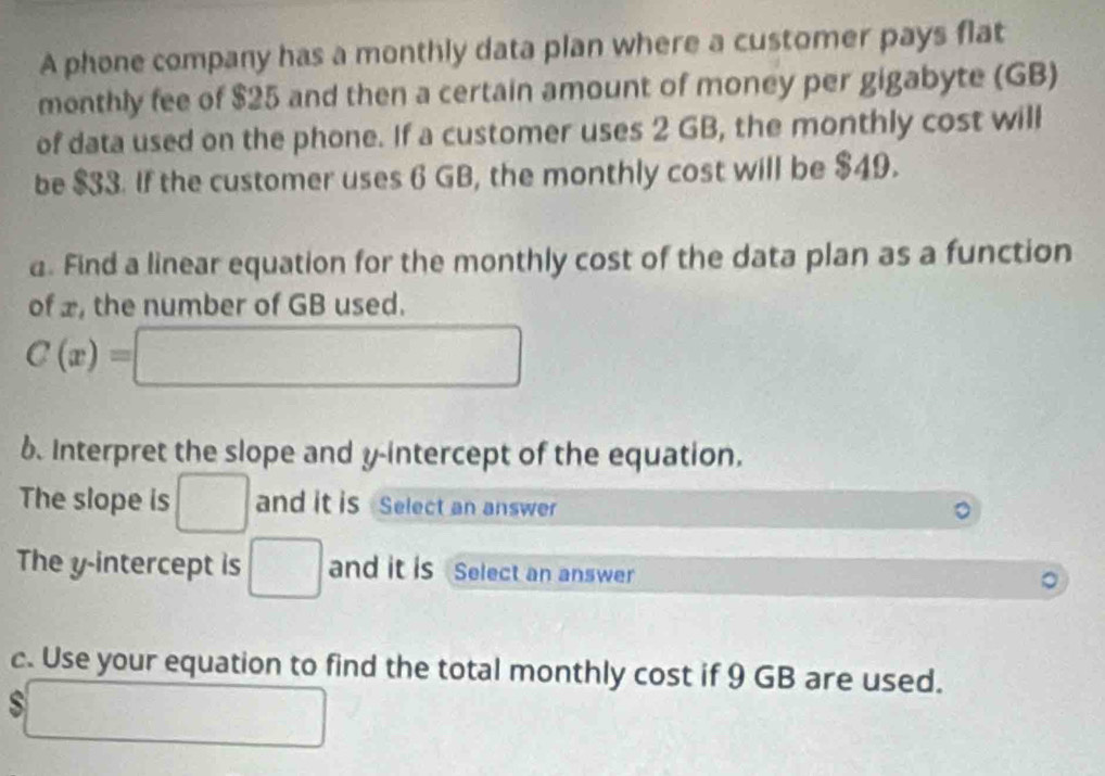 A phone company has a monthly data plan where a customer pays flat 
monthly fee of $25 and then a certain amount of money per gigabyte (GB) 
of data used on the phone. If a customer uses 2 GB, the monthly cost will 
be $33. If the customer uses 6 GB, the monthly cost will be $49. 
a. Find a linear equation for the monthly cost of the data plan as a function 
of x, the number of GB used.
C(x)=□
6. Interpret the slope and y-intercept of the equation. 
The slope is □ and it is Select an answer 
The y-intercept is □ and it is Select an answer 
c. Use your equation to find the total monthly cost if 9 GB are used. 
S □