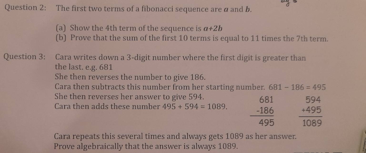 The first two terms of a fibonacci sequence are a and b. 
(a) Show the 4th term of the sequence is a+2b
(b) Prove that the sum of the first 10 terms is equal to 11 times the 7th term. 
Question 3: Cara writes down a 3 -digit number where the first digit is greater than 
the last. e.g. 681
She then reverses the number to give 186. 
Cara then subtracts this number from her starting number. 681-186=495
She then reverses her answer to give 594. 
Cara then adds these number 495+594=1089. beginarrayr 681 -186 hline 495endarray beginarrayr 594 +495 hline 1089endarray
Cara repeats this several times and always gets 1089 as her answer. 
Prove algebraically that the answer is always 1089.