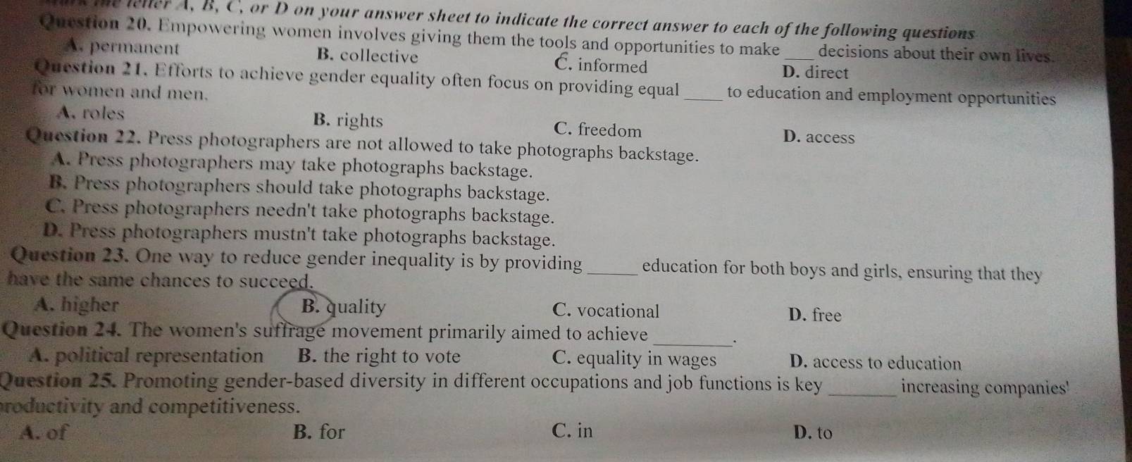 te leller A, B, C, or D on your answer sheet to indicate the correct answer to each of the following questions
Question 20. Empowering women involves giving them the tools and opportunities to make _decisions about their own lives.
A. permanent B. collective C. informed
D. direct
Question 21. Efforts to achieve gender equality often focus on providing equal_ to education and employment opportunities
for women and men.
A. roles B. rights C. freedom D. access
Question 22. Press photographers are not allowed to take photographs backstage.
A. Press photographers may take photographs backstage.
B. Press photographers should take photographs backstage.
C. Press photographers needn't take photographs backstage.
D. Press photographers mustn't take photographs backstage.
Question 23. One way to reduce gender inequality is by providing_ education for both boys and girls, ensuring that they
have the same chances to succeed.
A. higher B. quality C. vocational D. free
_
Question 24. The women's suffrage movement primarily aimed to achieve
·
A. political representation B. the right to vote C. equality in wages D. access to education
Question 25. Promoting gender-based diversity in different occupations and job functions is key _increasing companies'
roductivity and competitiveness.
A. of B. for C. in D. to