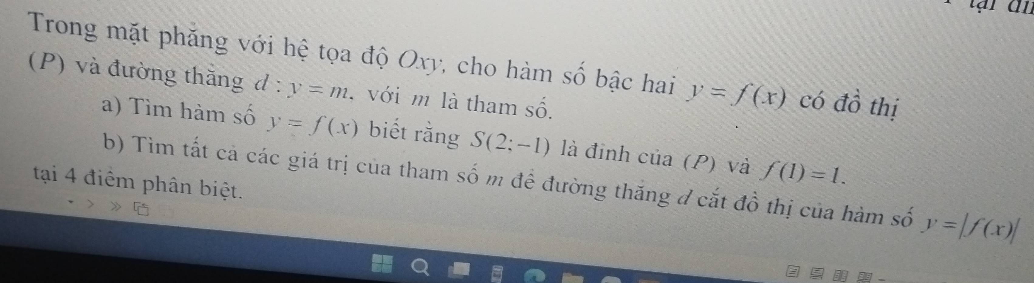 Trong mặt phăng với hệ tọa độ Oxy, cho hàm số bậc hai y=f(x) có đồ thị 
(P) và đường thăng d:y=m , với m là tham số. 
a) Tìm hàm số y=f(x) biết rằng S(2;-1) là đỉnh cia(P) và f(1)=1. 
b) Tìm tất cả các giá trị của tham số m để đường thăng đ cắt đồ thị của hàm số y=|f(x)|
tại 4 điểm phân biệt.