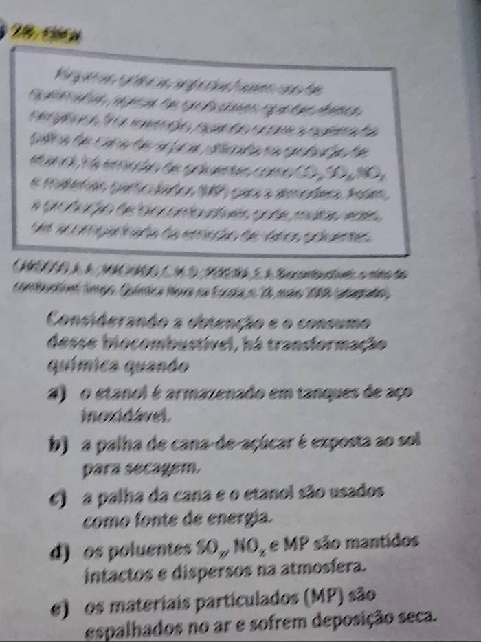 a 
y n 

I 
T 
a 

r e t o a n à mãs 10 dam ã 

bustivel, há tranciormação 
química quando 
4) o etanol é armazenado em tanques de aço 
inoudlvel. 
b) a palha de cana-de-açúcar é exposta ao sol 
para secagem. 
) a palha da cana e o etanol são usados 
como fonte de energía. 
d) os poluentes Du NO_x e MP são mantidos 
intactos e dispersos na atmosíera. 
e) os materiais particulados (MP) são 
espalhados no ar e sofrem deposição seca.