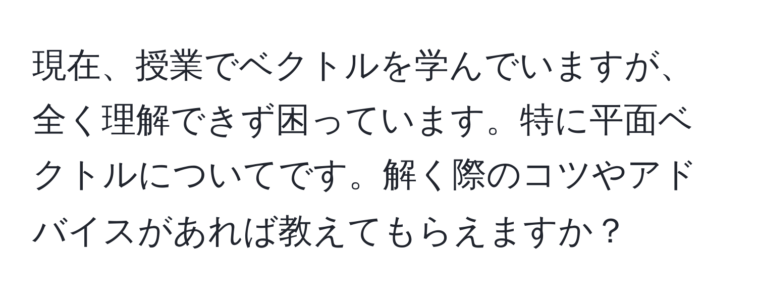 現在、授業でベクトルを学んでいますが、全く理解できず困っています。特に平面ベクトルについてです。解く際のコツやアドバイスがあれば教えてもらえますか？