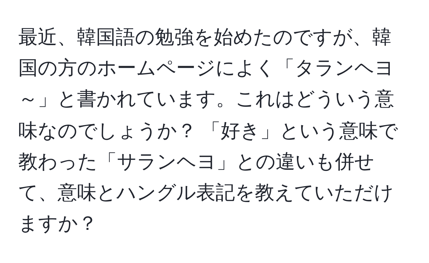 最近、韓国語の勉強を始めたのですが、韓国の方のホームページによく「タランヘヨ～」と書かれています。これはどういう意味なのでしょうか？ 「好き」という意味で教わった「サランヘヨ」との違いも併せて、意味とハングル表記を教えていただけますか？