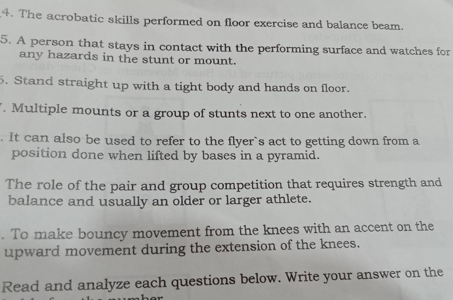 The acrobatic skills performed on floor exercise and balance beam. 
5. A person that stays in contact with the performing surface and watches for 
any hazards in the stunt or mount. 
5. Stand straight up with a tight body and hands on floor. 
. Multiple mounts or a group of stunts next to one another. 
. It can also be used to refer to the flyer`s act to getting down from a 
position done when lifted by bases in a pyramid. 
The role of the pair and group competition that requires strength and 
balance and usually an older or larger athlete. 
. To make bouncy movement from the knees with an accent on the 
upward movement during the extension of the knees. 
Read and analyze each questions below. Write your answer on the