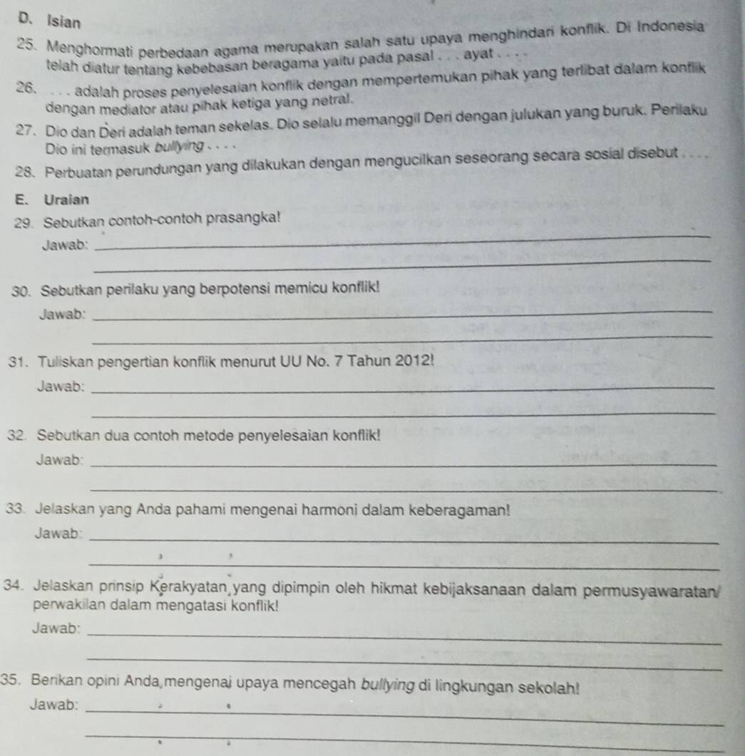 Isian 
25. Menghormati perbedaan agama merupakan salah satu upaya menghindari konflik. Di Indonesia 
telah diatur tentang kebebasan beragama yaitu pada pasal . . . ayat … 
26. . adalah proses penyelesaian konflik dengan mempertemukan pihak yang terlibat dalam konflik 
dengan mediator atau pihak ketiga yang netral. 
27. Dio dan Deri adalah teman sekelas. Dio selalu memanggil Deri dengan julukan yang buruk. Perilaku 
Dio ini termasuk bullying . - - · 
28. Perbuatan perundungan yang dilakukan dengan mengucilkan seseorang secara sosial disebut .. . 
E. Uraian 
_ 
29. Sebutkan contoh-contoh prasangka! 
_ 
Jawab: 
30. Sebutkan perilaku yang berpotensi memicu konflik! 
Jawab: 
_ 
_ 
31. Tuliskan pengertian konflik menurut UU No. 7 Tahun 2012! 
Jawab:_ 
_ 
32. Sebutkan dua contoh metode penyelesaian konflik! 
Jawab_ 
_ 
33. Jelaskan yang Anda pahami mengenai harmoni dalam keberagaman! 
Jawab:_ 
_ 
34. Jelaskan prinsip Kerakyatan yang dipimpin oleh hikmat kebijaksanaan dalam permusyawaratan 
perwakilan dalam mengatasi konflik! 
Jawab:_ 
_ 
35. Berikan opini Anda mengenaj upaya mencegah bullying di lingkungan sekolah! 
_ 
Jawab: 
_