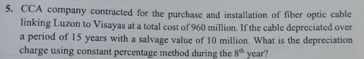 CCA company contracted for the purchase and installation of fiber optic cable 
linking Luzon to Visayas at a total cost of 960 million. If the cable depreciated over 
a period of 15 years with a salvage value of 10 million. What is the depreciation 
charge using constant percentage method during the 8^(th) year?