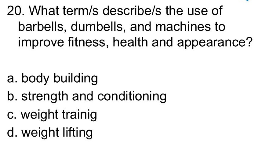 What term/s describe/s the use of
barbells, dumbells, and machines to
improve fitness, health and appearance?
a. body building
b. strength and conditioning
c. weight trainig
d. weight lifting