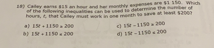 Cailey earns $15 an hour and her monthly expenses are $1150. Which
of the following inequalities can be used to determine the number of
hours, t, that Cailey must work in one month to save at least $200?
a) 15t+1150≥ 200 c) 15t-1150≥ 200
b) 15t+1150≤ 200 d) 15t-1150≤ 200