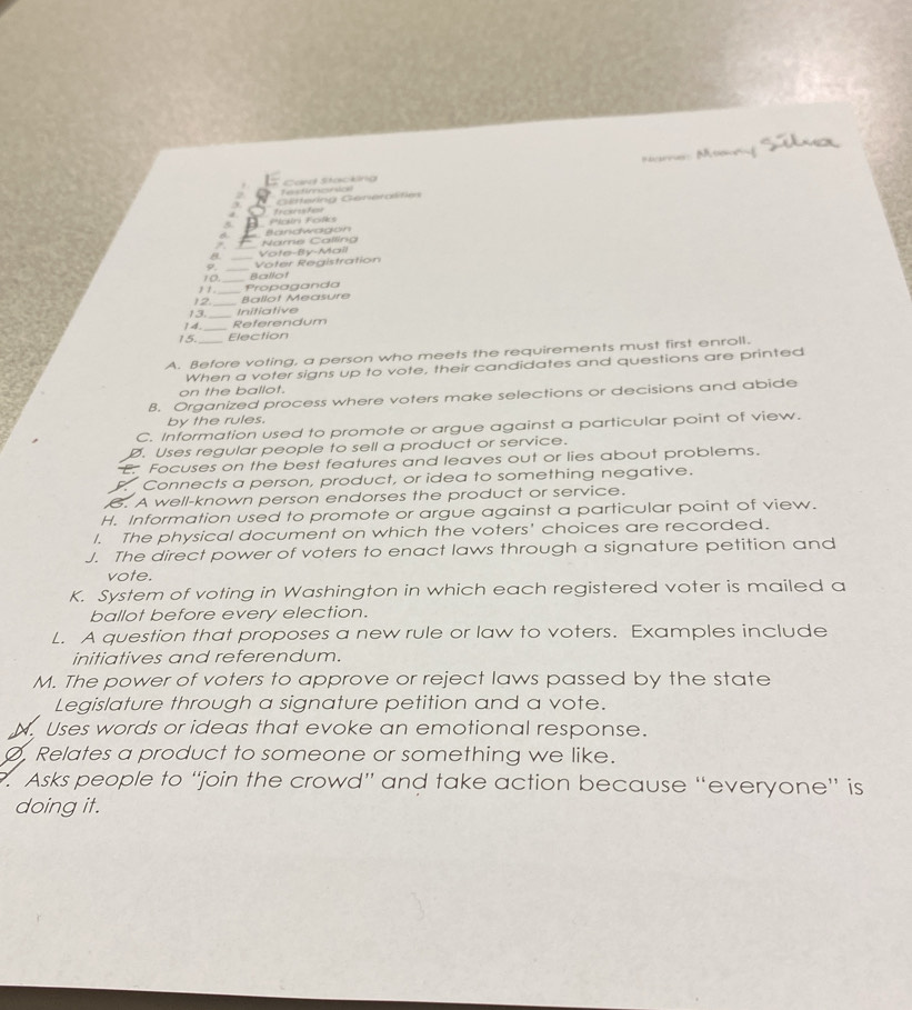 Tensdireseesical Card Stacking 
Göttering Generalifies 
5. Pain Folks tranter 
_ 
Bandwagon 
z. 
8. _Vote-By-Mail Name Calling 
_ 
Voter Registration 
_ 
, , 10._ Ballot 
Propaganda 
12 
_ 
13 _Initiative Ballot Measure 
14. _Referendum 
15. Election 
A. Before voting, a person who meets the requirements must first enroll. 
When a voter signs up to vote, their candidates and questions are printed 
on the ballot. 
8. Organized process where voters make selections or decisions and abide 
by the rules. 
C. Information used to promote or argue against a particular point of view. 
Ø. Uses regular people to sell a product or service. 
E. Focuses on the best features and leaves out or lies about problems. 
. Connects a person, product, or idea to something negative. 
6. A well-known person endorses the product or service. 
H. Information used to promote or argue against a particular point of view. 
I. The physical document on which the voters' choices are recorded. 
J. The direct power of voters to enact laws through a signature petition and 
vote. 
K. System of voting in Washington in which each registered voter is mailed a 
ballot before every election. 
L. A question that proposes a new rule or law to voters. Examples include 
initiatives and referendum. 
M. The power of voters to approve or reject laws passed by the state 
Legislature through a signature petition and a vote. 
N. Uses words or ideas that evoke an emotional response. 
Ø, Relates a product to someone or something we like. 
7. Asks people to “join the crowd” and take action because “everyone” is 
doing it.