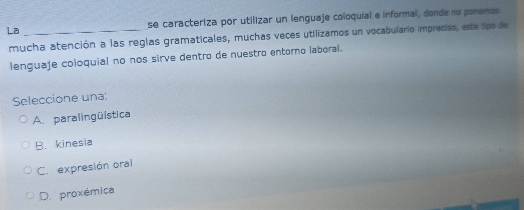 La _se caracteriza por utilizar un lenguaje coloquial e informal, donde no ponemos
mucha atención a las reglas gramaticales, muchas veces utilizamos un vocabulario impreciso, este tipo de
lenguaje coloquial no nos sirve dentro de nuestro entorno laboral.
Seleccione una:
A. paralingüística
B. kinesia
C. expresión oral
D. proxémica