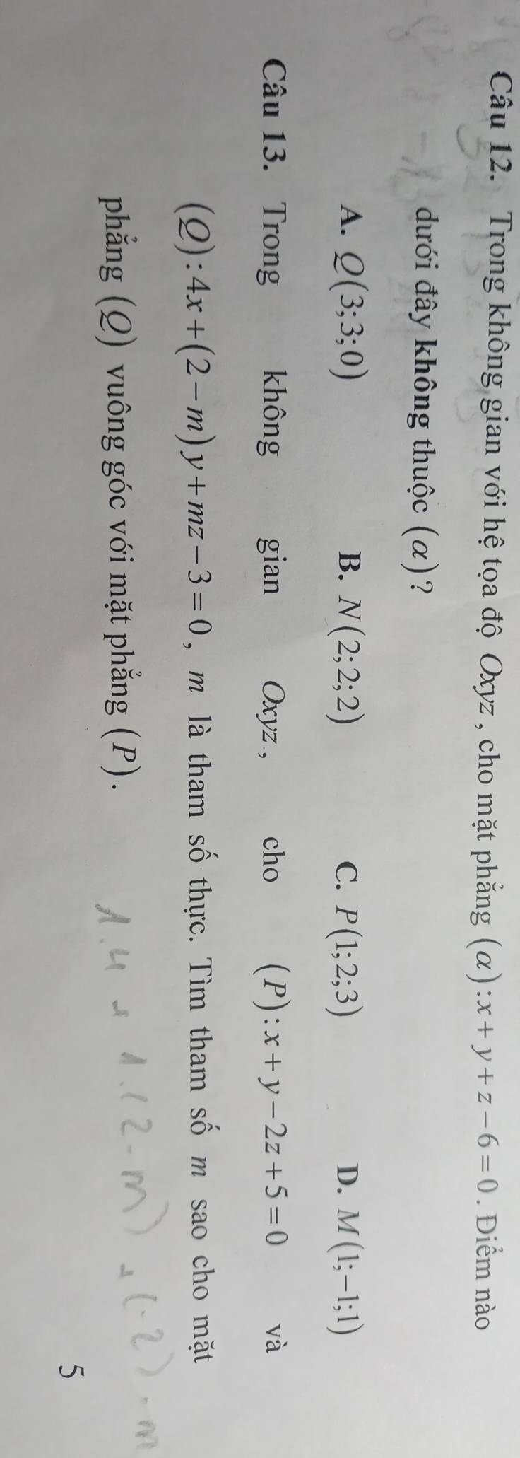 Trong không gian với hệ tọa độ Oxyz , cho mặt phẳng (α) :x+y+z-6=0. Điểm nào
dưới đây không thuộc (α)?
A. Q(3;3;0) B. N(2;2;2) C. P(1;2;3) D. M(1;-1;1)
Câu 13. Trong không gian Oxyz , cho (P): x+y-2z+5=0 và
(Q ): 4x+(2-m)y+mz-3=0 , m là tham số thực. Tìm tham số m sao cho mặt
phẳng (Q) vuông góc với mặt phẳng (P).
5