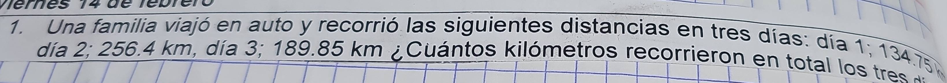 emes 14 dé ré pr e r 
1. Una familia viajó en auto y recorrió las siguientes distancias en tres días: día 1; 134.75
día 2; 256.4 km, día 3; 189.85 km ¿ Cuántos kilómetros recorrieron en total los tres a