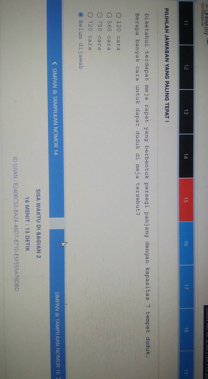 University
11
12
13
14
15
16
17
18
19
PILIHLAH JAWABAN YANG PALING TEPAT !
Diketahui terdapat meja rapat yang berbentuk persegi panjang dengan kapasitas 7 tempat duduk.
Berapa banyak cara untuk dapat duduk di meja tersebut?
120 cara
560 cara
750 cara
720 cara
Belum dijawab
SIMPAN & TAMPILKAN NOMOR 14 SIMPAN & TAMPILKAN NOMOR 16
SISA WAKTU DI BAGIAN 2
16 MENIT : 13 DETIK
ID UJIAN : B240BC50-BA24-46D7-B710-E5F555A76DBD