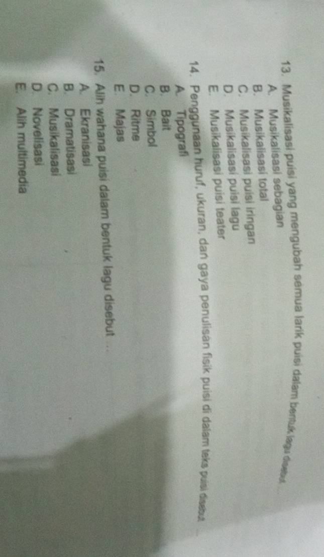 Musikalisasi puisi yang mengubah semua larik puisi dalam bentuk lagu disebut
A. Musikalisasi sebagian
B. Musikalisasi total
C. Musikalisasi puisi iringan
D. Musikalisasi puisi lagu
E. Musikalisasi puisi teater
14. Penggunaan huruf, ukuran, dan gaya penulisan fisik puisi di dalam teks puisi disebut
A. Tipografi
B. Bait
C. Simbol
D. Ritme
E. Majas
15. Alih wahana puisi dalam bentuk lagu disebut ...
A. Ekranisasi
B. Dramatisasi
C. Musikalisasi
D. Novelisasi
E. Alih multimedia