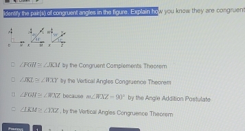 ldentify the pair(s) of congruent angles in the figure. Explain how you know they are congruent
∠ FGH≌ ∠ JKM by the Congruent Complements Theorem
∠ JKL≌ ∠ WXY by the Vertical Angles Congruence Theorem
∠ FGH≌ ∠ WXZ because m∠ WXZ=90° by the Angle Addition Postulate
∠ LKM≌ ∠ YXZ , by the Vertical Angles Congruence Theorem
Ptecioles