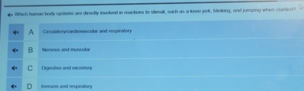 # Which human body systems are directly involved in reactions to stimuli, such as a knee jork, bänking, and jumping when startled?
Circulatory/cardiovascular and respiratory
Nervous and muscular
Digestive and exretory
Immune and respiratory