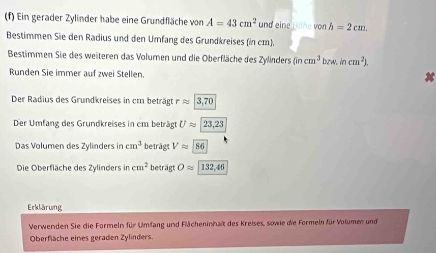 Ein gerader Zylinder habe eine Grundfläche von A=43cm^2 und eine Höhe von h=2cm. 
Bestimmen Sie den Radius und den Umfang des Grundkreises (in cm). 
Bestimmen Sie des weiteren das Volumen und die Oberfläche des Zylinders (incm^3 b zw. in cm^2). 
Runden Sie immer auf zwei Stellen. 
Der Radius des Grundkreises in cm beträgt rapprox |3,70
Der Umfang des Grundkreises in cm beträgt Uapprox 23,23
Das Volumen des Zylinders in cm^3 beträgt Vapprox 86
Die Oberfläche des Zylinders in cm^2 beträgt Oapprox 132,46
Erklärung 
Verwenden Sie die Formeln für Umfang und Flächeninhalt des Kreises, sowie die Formeln für Volumen und 
Oberfläche eines geraden Zylinders.