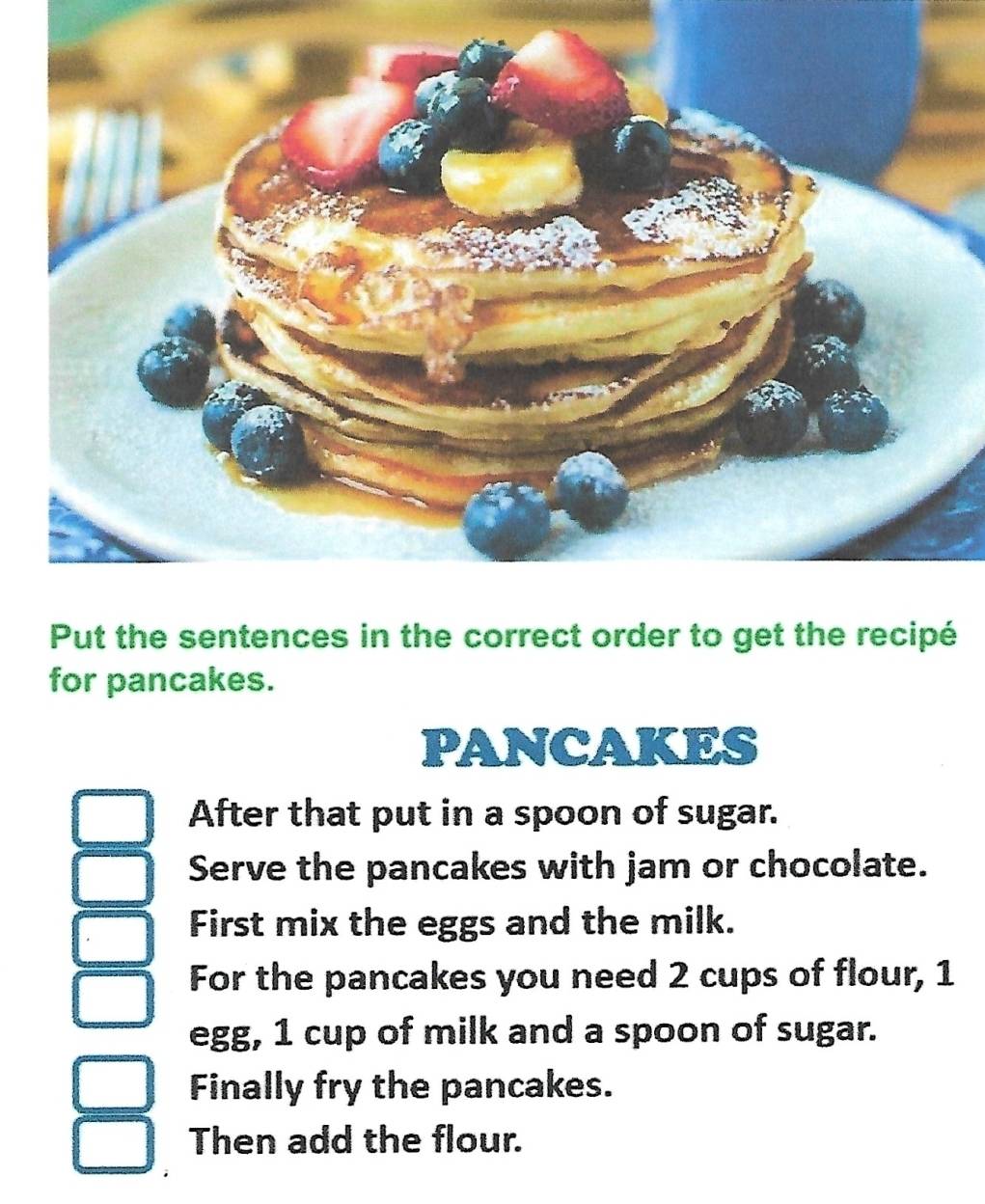 Put the sentences in the correct order to get the recipé 
for pancakes. 
PANCAKES 
After that put in a spoon of sugar. 
Serve the pancakes with jam or chocolate. 
First mix the eggs and the milk. 
For the pancakes you need 2 cups of flour, 1
egg, 1 cup of milk and a spoon of sugar. 
Finally fry the pancakes. 
Then add the flour.