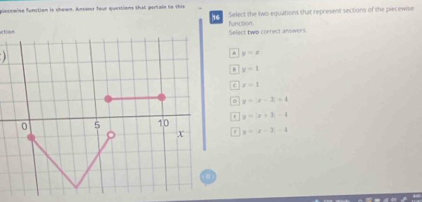 plecewise function is shown. Answer four questions that pertain to this
16 Select the two equations that represent sections of the piecewise
function.
ction Select two correct answers.

A y=x
B y=1
c z=1
0 y=|x-3|+4
F y=|x+3|-4
r y=|x-3|-4