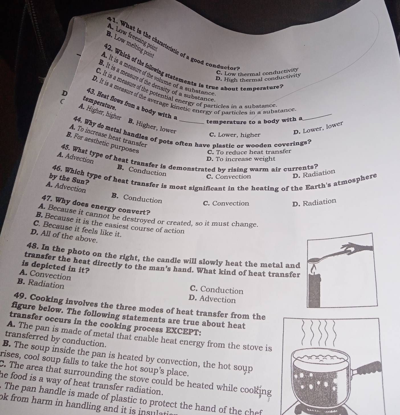 A. Low freezing poin
B. Low melting poin
. W hat is the characteristic of a good conductr
42. Which of the following statements is true about temperature?
C. Low thermal conductivity
. It is a measure of the volume of a substance
D. High thermal conductivity
B. It is a measure of the density of a substance
C. It is a measure of the potential energy of particles in a substance
D. It is a measure of the average kinetic energy of particles in a substance
D temperature.
43. Heat flows from a body with a
( A. Higher, higher
temperature to a body with a
_
B. Higher, lower
D. Lower, lower
44. Why do metal handles of pots often have plastic or wooden coverings?
C. Lower, higher
A. To increase heat transfer
B. For aesthetic purposes
C. To reduce heat transfer
A. Advection
45. What type of heat transfer is demonstrated by rising warm air currents?
D. To increase weight
B. Conduction
46. Which type of heat transfer is most significant in the heating of the Earth's atmosphere
C. Convection
D. Radiation
by the Sun?
A. Advection B. Conduction
C. Convection D. Radiation
47. Why does energy convert?
A. Because it cannot be destroyed or created, so it must change.
B. Because it is the easiest course of action
C. Because it feels like it.
D. All of the above.
48. In the photo on the right, the candle will slowly heat the metal and
transfer the heat directly to the man’s hand. What kind of heat transfer
is depicted in it?
A. Convection
B. Radiation
C. Conduction
D. Advection
49. Cooking involves the three modes of heat transfer from the
figure below. The following statements are true about heat
transfer occurs in the cooking process EXCEPT:
A. The pan is made of metal that enable heat energy from the stove is
transferred by conduction.
B. The soup inside the pan is heated by convection, the hot soup
rises, cool soup falls to take the hot soup’s place.
C. The area that surrounding the stove could be heated while cooking
he food is a way of heat transfer radiation.
The pan handle is made of plastic to protect the hand of the chef
ok from harm in handling and it is insulati
