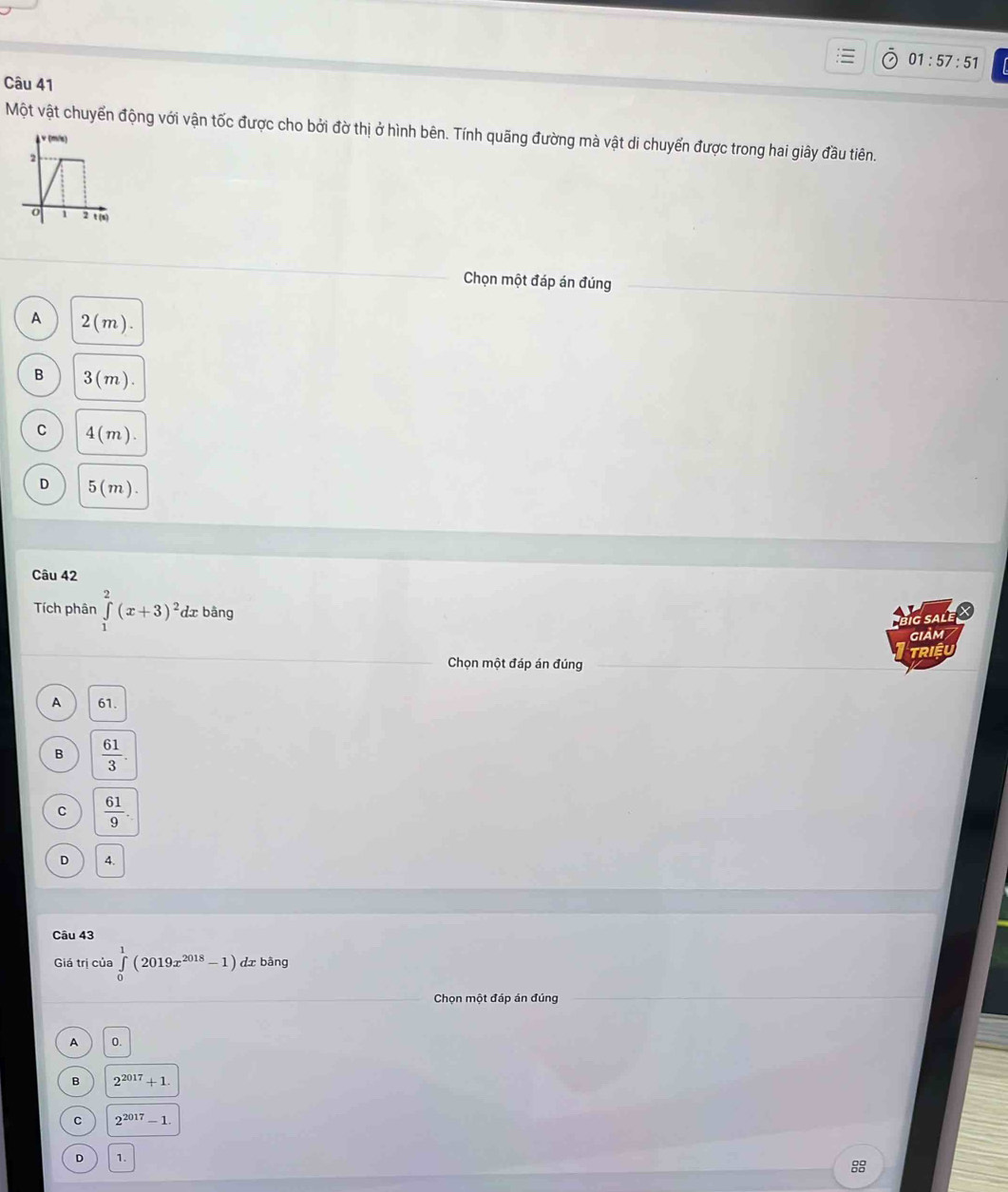 01:57:51 
Câu 41
Một vật chuyển động với vận tốc được cho bởi đờ thị ở hình bên. Tính quãng đường mà vật di chuyển được trong hai giây đầu tiên.
v (m/s)
2
o 2 t (s)
Chọn một đáp án đúng
A 2(m).
B 3(m).
C 4(m).
D 5(m). 
Câu 42
Tích phân ∈tlimits _1^(2(x+3)^2) dx bàng
ig sale X
giảm
TRIềU
Chọn một đáp án đúng
A 61.
B  61/3 .
C  61/9 .
D 4.
Câu 43
Giá trị của ∈tlimits _0^(1(2019x^2018)-1) dx bàng
Chọn một đáp án đúng
A 0.
B 2^(2017)+1
C 2^(2017)-1.
D 1.
8