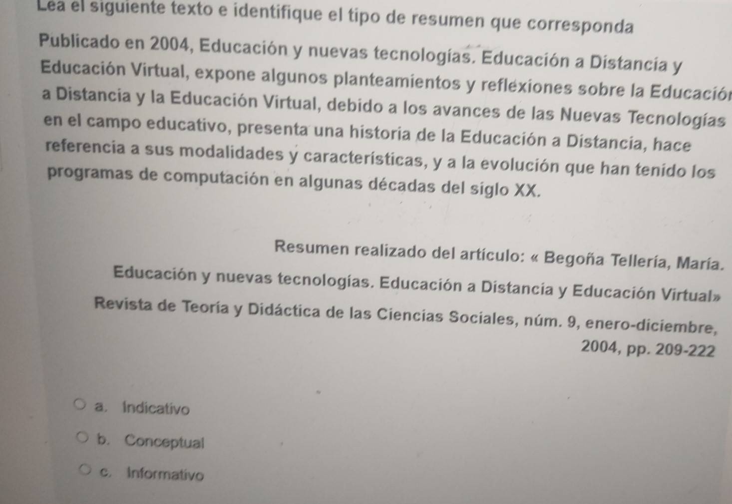 Lea el siguiente texto e identifique el tipo de resumen que corresponda
Publicado en 2004, Educación y nuevas tecnologías. Educación a Distancía y
Educación Virtual, expone algunos planteamientos y reflexiones sobre la Educación
a Distancia y la Educación Virtual, debido a los avances de las Nuevas Tecnologías
en el campo educativo, presenta una historia de la Educación a Distancia, hace
referencia a sus modalidades y características, y a la evolución que han tenído los
programas de computación en algunas décadas del siglo XX.
Resumen realizado del artículo: « Begoña Tellería, María.
Educación y nuevas tecnologías. Educación a Distancia y Educación Virtual»
Revista de Teoría y Didáctica de las Ciencias Sociales, núm. 9, enero-diciembre,
2004, pp. 209-222
a. Indicativo
b. Conceptual
c. Informativo