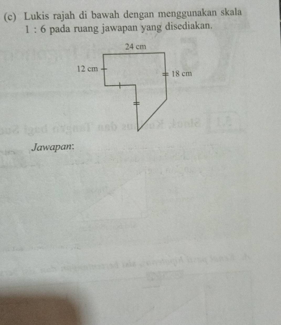 Lukis rajah di bawah dengan menggunakan skala
1:6 pada ruang jawapan yang disediakan. 
Jawapan: