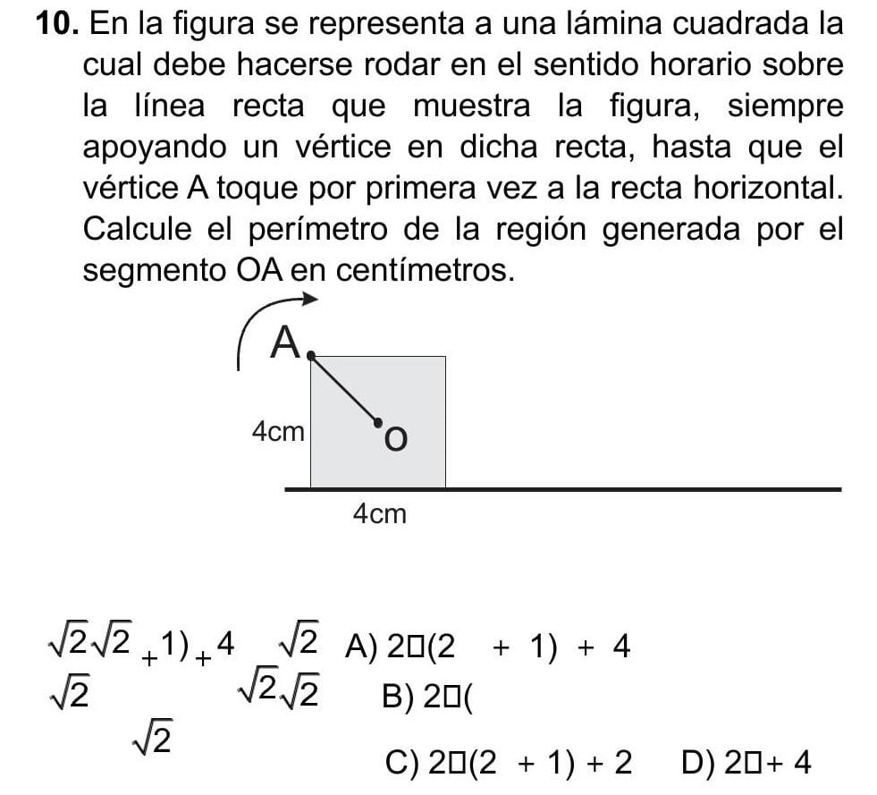 En la figura se representa a una lámina cuadrada la
cual debe hacerse rodar en el sentido horario sobre
la línea recta que muestra la figura, siempre
apoyando un vértice en dicha recta, hasta que el
vértice A toque por primera vez a la recta horizontal.
Calcule el perímetro de la región generada por el
segmento OA en centímetros.
 sqrt(2)sqrt(2)/sqrt(2) +^+1frac 12^4sqrt(2)endarray A) 2□ (2+1)+4
B) 20(
sqrt(2)
C) 2□ (2+1)+2 D) 2□ +4