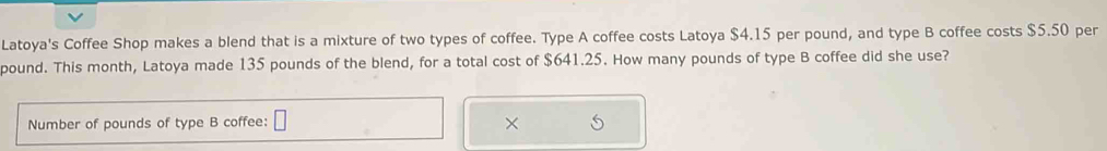 Latoya's Coffee Shop makes a blend that is a mixture of two types of coffee. Type A coffee costs Latoya $4.15 per pound, and type B coffee costs $5.50 per
pound. This month, Latoya made 135 pounds of the blend, for a total cost of $641.25. How many pounds of type B coffee did she use? 
Number of pounds of type B coffee: □ ×