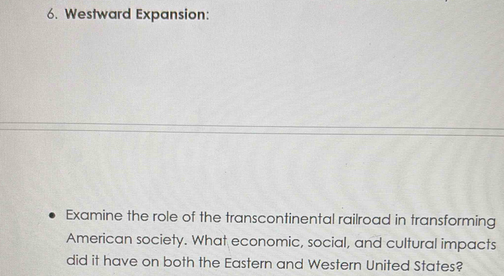 Westward Expansion: 
Examine the role of the transcontinental railroad in transforming 
American society. What economic, social, and cultural impacts 
did it have on both the Eastern and Western United States?