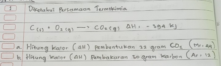 Diketahui Persamaan Termokimia
C_(s)+O_2(g)to CO_2(g)Delta H=-394kJ
8 
a. Hitung kalor (Delta H) pembentutan 22 gram CO_2(Mr=44)
6. Hitung kalor (Delta H) Pembakaran 30 gram karbon (Ar=12)