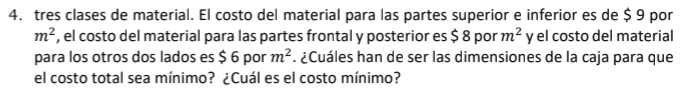 tres clases de material. El costo del material para las partes superior e inferior es de $ 9 por
m^2 , el costo del material para las partes frontal y posterior es $ 8 por m^2 y el costo del material 
para los otros dos lados es $ 6 por m^2. ¿Cuáles han de ser las dimensiones de la caja para que 
el costo total sea mínimo? ¿Cuál es el costo mínimo?