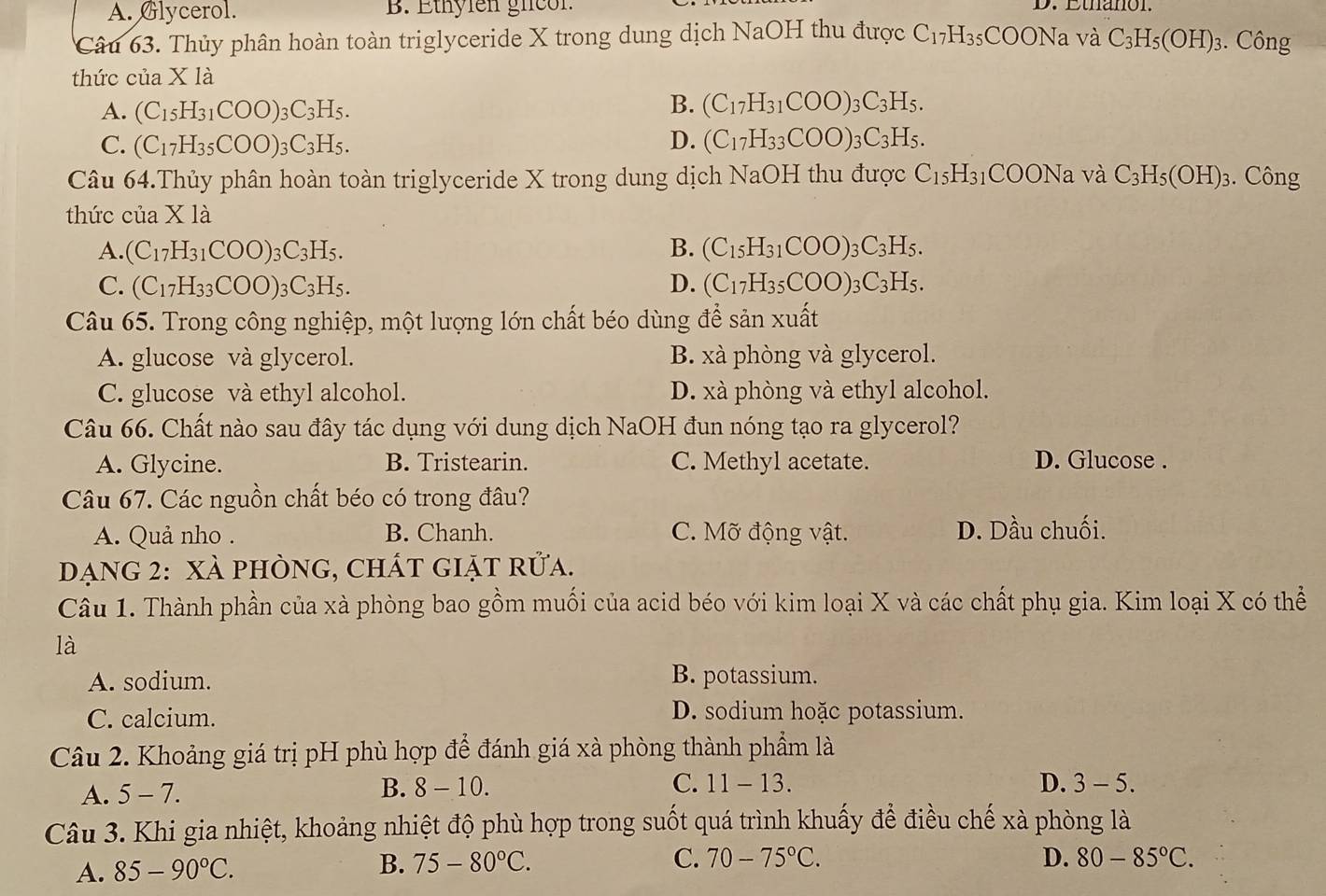 A. Glycerol. B. Ethylen gicon
D. Ethanon.
Câu 63. Thủy phân hoàn toàn triglyceride X trong dung dịch NaOH thu được C_17H_35COONavaC_3H_5(OH)_3. Công
thức của X là
A. (C_15H_31COO)_3C_3H_5.
B. (C_17H_31COO)_3C_3H_5.
C. (C_17H_35COO)_3C_3H_5. D. (C_17H_33COO)_3C_3H_5.
Câu 64.Thủy phân hoàn toàn triglyceride X trong dung dịch NaOH thu được C_15H_31COONava C_3H_5(OH)_3. Công
thức của X là
A. (C_17H_31COO)_3C_3H_5. B. (C_15H_31COO)_3C_3H_5.
C. (C_17H_33COO)_3C_3H_5. D. (C_17H_35COO)_3C_3H_5.
Câu 65. Trong công nghiệp, một lượng lớn chất béo dùng để sản xuất
A. glucose và glycerol. B. xà phòng và glycerol.
C. glucose và ethyl alcohol. D. xà phòng và ethyl alcohol.
Câu 66. Chất nào sau đây tác dụng với dung dịch NaOH đun nóng tạo ra glycerol?
A. Glycine. B. Tristearin. C. Methyl acetate. D. Glucose .
Câu 67. Các nguồn chất béo có trong đâu?
A. Quả nho . B. Chanh. C. Mỡ động vật. D. Dầu chuối.
Dạng 2: XÀ phÒng, chÁt giặt rửa.
Câu 1. Thành phần của xà phòng bao gồm muối của acid béo với kim loại X và các chất phụ gia. Kim loại X có thể
là
A. sodium. B. potassium.
C. calcium. D. sodium hoặc potassium.
Câu 2. Khoảng giá trị pH phù hợp để đánh giá xà phòng thành phẩm là
A. 5-7. B. 8 - 10. C. 11-13. D. 3 - 5.
Câu 3. Khi gia nhiệt, khoảng nhiệt độ phù hợp trong suốt quá trình khuấy để điều chế xà phòng là
A. 85-90°C. B. 75-80°C. C. 70-75°C.
D. 80-85°C.