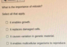 What is the importance of mitosis?
Sellect all that apply
I enables growth.
It replaces damaged ceils.
It causes variation in genetic material.
it enables multicellular organisms to reproduce.