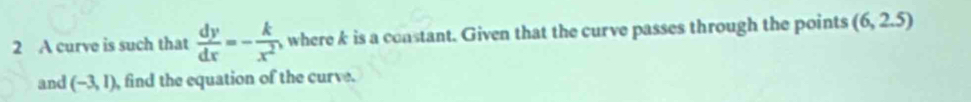 A curve is such that  dy/dx =- k/x^2  ,where k is a constant. Given that the curve passes through the points (6,2.5)
and (-3,1) , find the equation of the curve.