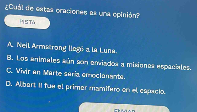 ¿Cuál de estas oraciones es una opinión?
PISTA
A. Neil Armstrong llegó a la Luna.
B. Los animales aún son enviados a misiones espaciales.
C. Vivir en Marte sería emocionante.
D. Albert II fue el primer mamífero en el espacio.
ENVIAR