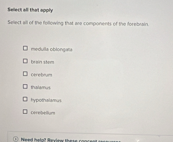 Select all that apply
Select all of the following that are components of the forebrain.
medulla oblongata
brain stem
cerebrum
thalamus
hypothalamus
cerebellum
Need help? Review these c