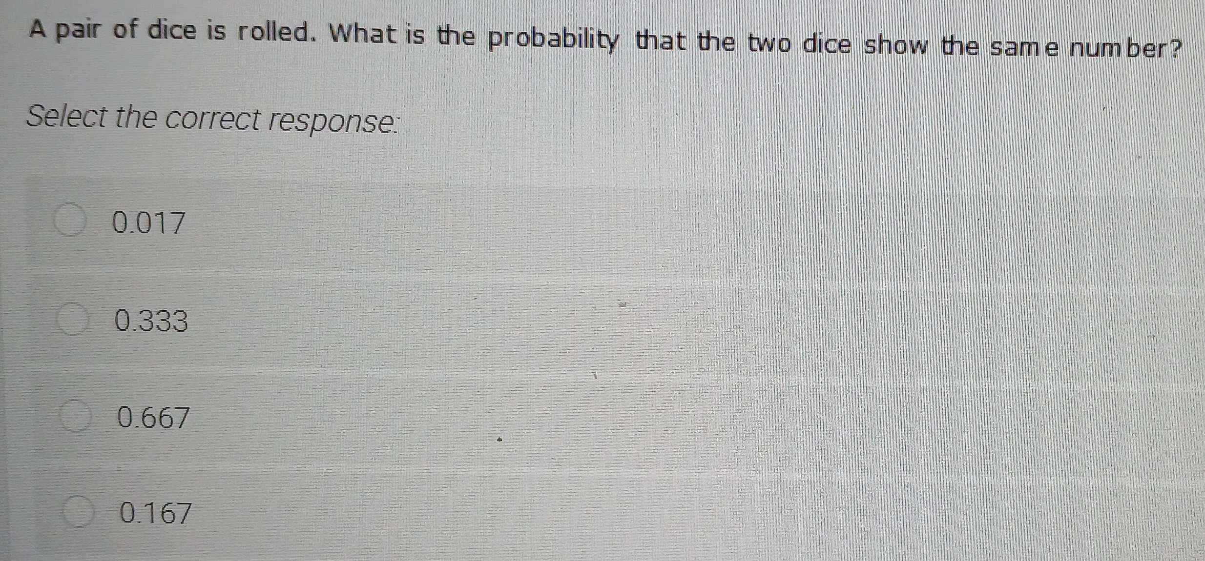 A pair of dice is rolled. What is the probability that the two dice show the same number?
Select the correct response:
0.017
0.333
0.667
0.167