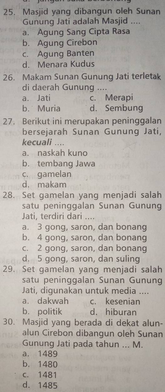 Masjid yang dibangun oleh Sunan
Gunung Jati adalah Masjid ....
a. Agung Sang Cipta Rasa
b. Agung Cirebon
c. Agung Banten
d. Menara Kudus
26. Makam Sunan Gunung Jati terletak
di daerah Gunung ....
a. Jati c. Merapi
b. Muria d. Sembung
27. Berikut ini merupakan peninggalan
bersejarah Sunan Gunung Jati,
kecuali ....
a. naskah kuno
b. tembang Jawa
c. gamelan
d. makam
28. Set gamelan yang menjadi salah
satu peninggalan Sunan Gunung
Jati, terdiri dari ....
a. 3 gong, saron, dan bonang
b. 4 gong, saron, dan bonang
c. 2 gong, saron, dan bonang
d. 5 gong, saron, dan suling
29. Set gamelan yang menjadi salah
satu peninggalan Sunan Gunung
Jati, digunakan untuk media ....
a. dakwah c. kesenian
b. politik d. hiburan
30. Masjid yang berada di dekat alun-
alun Cirebon dibangun oleh Sunan
Gunung Jati pada tahun ... M.
a. 1489
b. 1480
c. 1481
d. 1485