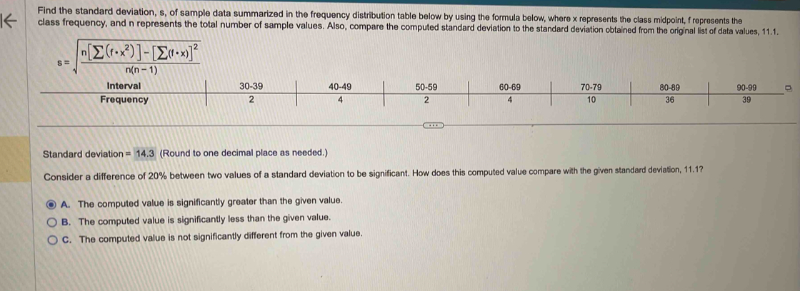 Find the standard deviation, s, of sample data summarized in the frequency distribution table below by using the formula below, where x represents the class midpoint, f represents the
class frequency, and n represents the total number of sample values. Also, compare the computed standard deviation to the standard deviation obtained from the original list of data values, 11.1.
s=sqrt(frac n[sumlimits (f· x^2)]-[sumlimits (f· x)]^2)n(n-1) 
Interval 30-39 40-49 50-59 60-69 70-79 80-89 90-99
Frequency 2 4 2 4 10 36 39
Standard deviatio n=14.3 (Round to one decimal place as needed.)
Consider a difference of 20% between two values of a standard deviation to be significant. How does this computed value compare with the given standard deviation, 11.1?
A. The computed value is significantly greater than the given value.
B. The computed value is significantly less than the given value.
C. The computed value is not significantly different from the given value.