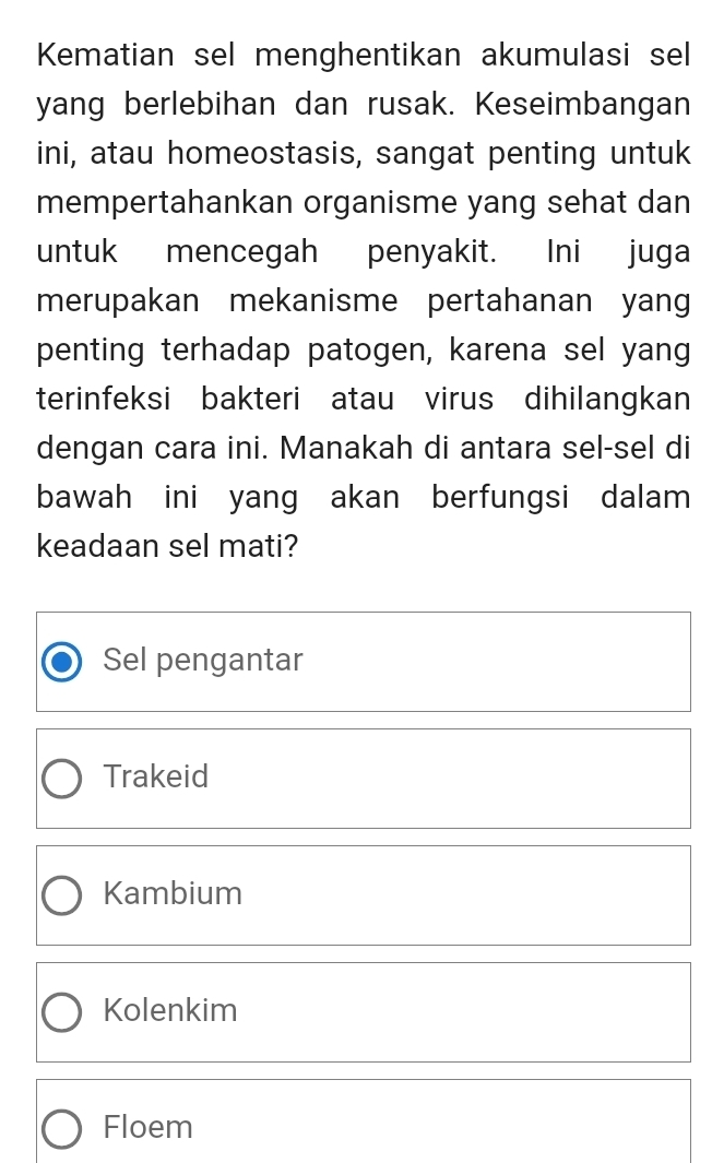 Kematian sel menghentikan akumulasi sel
yang berlebihan dan rusak. Keseimbangan
ini, atau homeostasis, sangat penting untuk
mempertahankan organisme yang sehat dan
untuk mencegah penyakit. Ini juga
merupakan mekanisme pertahanan yang
penting terhadap patogen, karena sel yang
terinfeksi bakteri atau virus dihilangkan
dengan cara ini. Manakah di antara sel-sel di
bawah ini yang akan berfungsi dalam
keadaan sel mati?
Sel pengantar
Trakeid
Kambium
Kolenkim
Floem