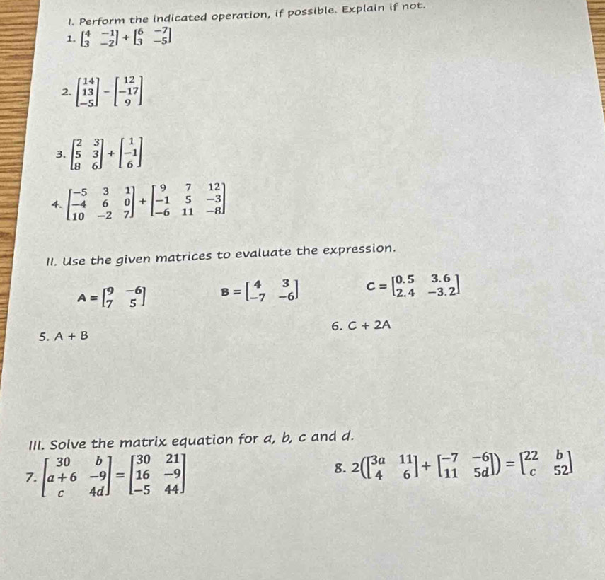 Perform the indicated operation, if possible. Explain if not. 
1. beginbmatrix 4&-1 3&-2endbmatrix +beginbmatrix 6&-7 3&-5endbmatrix
2. beginbmatrix 14 13 -5endbmatrix -beginbmatrix 12 -17 9endbmatrix
3. beginbmatrix 2&3 5&3 8&6endbmatrix +beginbmatrix 1 -1 6endbmatrix
4. beginbmatrix -5&3&1 -4&6&0 10&-2&7endbmatrix +beginbmatrix 9&7&12 -1&5&-3 -6&11&-8endbmatrix
II. Use the given matrices to evaluate the expression.
A=beginbmatrix 9&-6 7&5endbmatrix B=beginbmatrix 4&3 -7&-6endbmatrix C=beginbmatrix 0.5&3.6 2.4&-3.2endbmatrix
6. C+2A
5. A+B
III. Solve the matrix equation for a, b, c and d. 
7. beginbmatrix 30&b a+6&-9 c&4dendbmatrix =beginbmatrix 30&21 16&-9 -5&44endbmatrix
8. 2beginpmatrix beginbmatrix 3a&11 4&6endbmatrix +beginbmatrix -7&-6 11&5dendbmatrix )=beginbmatrix 22&b c&52endbmatrix