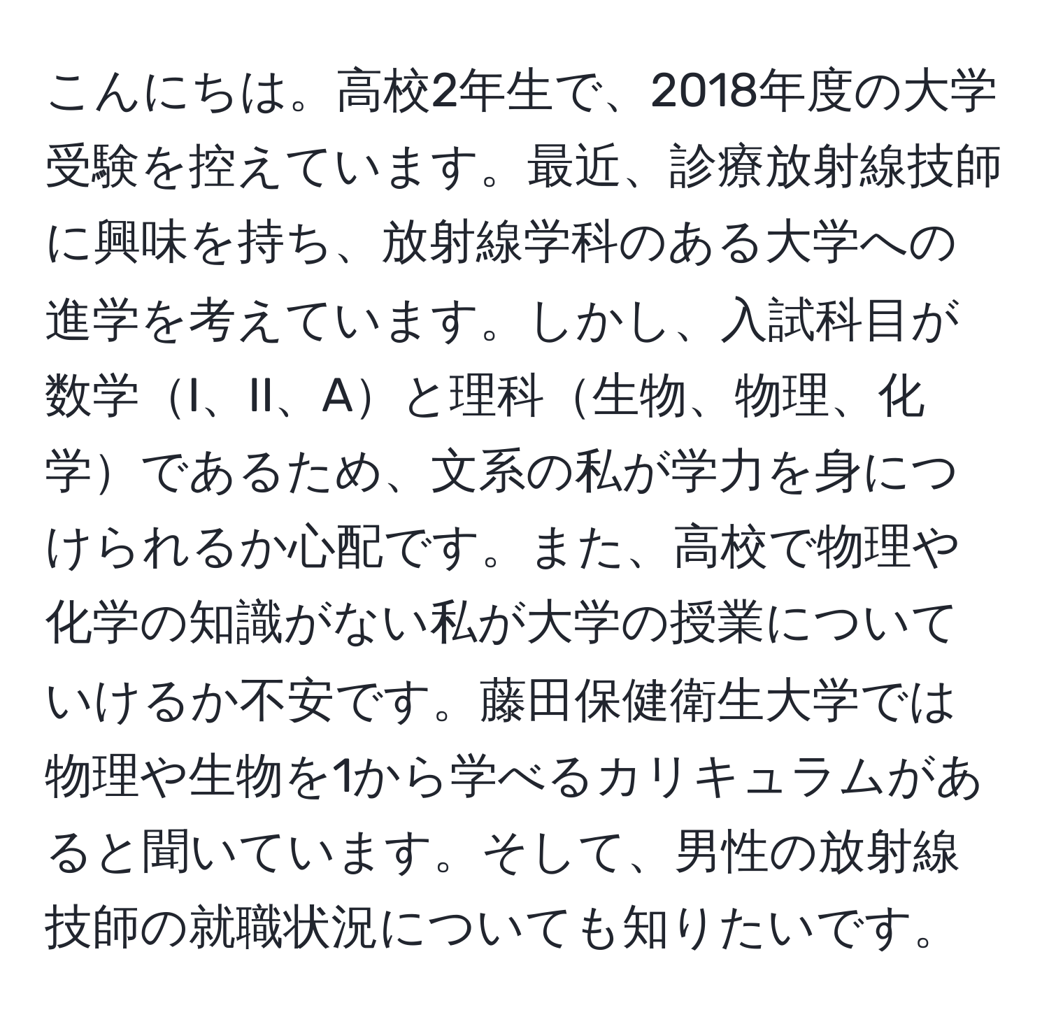 こんにちは。高校2年生で、2018年度の大学受験を控えています。最近、診療放射線技師に興味を持ち、放射線学科のある大学への進学を考えています。しかし、入試科目が数学I、II、Aと理科生物、物理、化学であるため、文系の私が学力を身につけられるか心配です。また、高校で物理や化学の知識がない私が大学の授業についていけるか不安です。藤田保健衛生大学では物理や生物を1から学べるカリキュラムがあると聞いています。そして、男性の放射線技師の就職状況についても知りたいです。