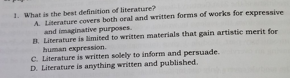 What is the best definition of literature?
A. Literature covers both oral and written forms of works for expressive
and imaginative purposes.
B. Literature is limited to written materials that gain artistic merit for
human expression.
C. Literature is written solely to inform and persuade.
D. Literature is anything written and published.