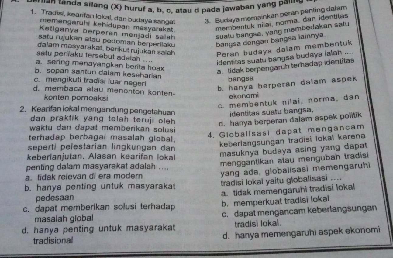 mian tanda silang (X) huruf a, b, c, atau d pada jawaban yang paiing
1. Tradisi, kearifan lokal, dan budaya sangat 3. Budaya memainkan peran penting dalam
memengaruhi kehidupan masyarakat,
membentuk nilai, norma, dan identitas
Ketiganya berperan menjadi salah
suatu bangsa, yang membedakan satu
satu rujukan atau pedoman berperilaku bangsa dengan bangsa lainnya.
dalam masyarakat, berikut rujukan salah Peran budaya dalam membentuk
satu perilaku tersebut adalah ....
identitas suatu bangsa budaya ialah ....
a. sering menayangkan berita hoax
a. tidak berpengaruh terhadap identitas
b. sopan santun dalam keseharian
bangsa
c. mengikuti tradisi luar negeri
b. hanya berperan dalam aspek
d. membaca atau menonton konten-
konten pornoaksi
ekonomi
c. membentuk nilai, norma, dan
2. Kearifan lokal mengandung pengetahuan
identitas suatu bangsa,
dan praktik yang telah teruji oleh
d. hanya berperan dalam aspek politik
waktu dan dapat memberikan solusi
terhadap berbagai masalah global,
4. Globalisasi dapat mengancam
seperti pelestarian lingkungan dan
keberlangsungan tradisi lokal karena
keberlanjutan. Alasan kearifan lokal
masuknya budaya asing yang dapat
penting dalam masyarakat adalah ....
menggantikan atau mengubah tradisi
a. tidak relevan di era modern
yang ada, globalisasi memengaruhi
b. hanya penting untuk masyarakat tradisi lokal yaitu globalisasi ..
a. tidak memengaruhi tradisi lokal
pedesaan
c. dapat memberikan solusi terhadap b. memperkuat tradisi lokal
masalah global
c. dapat mengancam keberlangsungan
d. hanya penting untuk masyarakat tradisi lokal.
tradisional
d. hanya memengaruhi aspek ekonomi