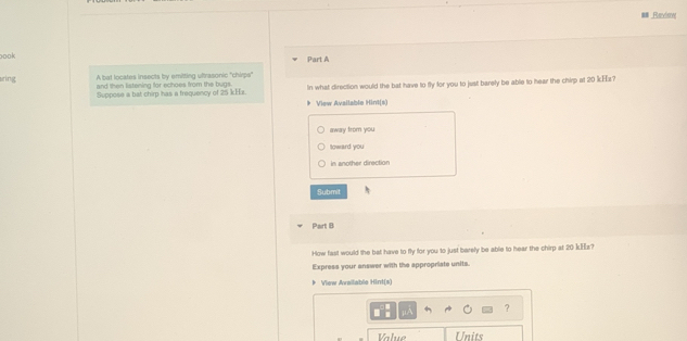 Review 
oook 
Part A 
A bat locates insects by emitting ultrasonic ''chirps'' 
aring and then listening for echoes from the bugs. In what direction would the bat have to fly for you to just barely be able to hear the chirp at 20 kEz? 
Suppose a bat chirp has a frequency of 25 kHx. 
View Available Hint(s) 
away from you 
toward you 
in another diraction 
Submit 
Part B 
How fast would the bat have to fly for you to just barely be able to hear the chirp at 20 kHz? 
Express your answer with the appropriate units. 
View Available Hint(s) 
? 
Value Units