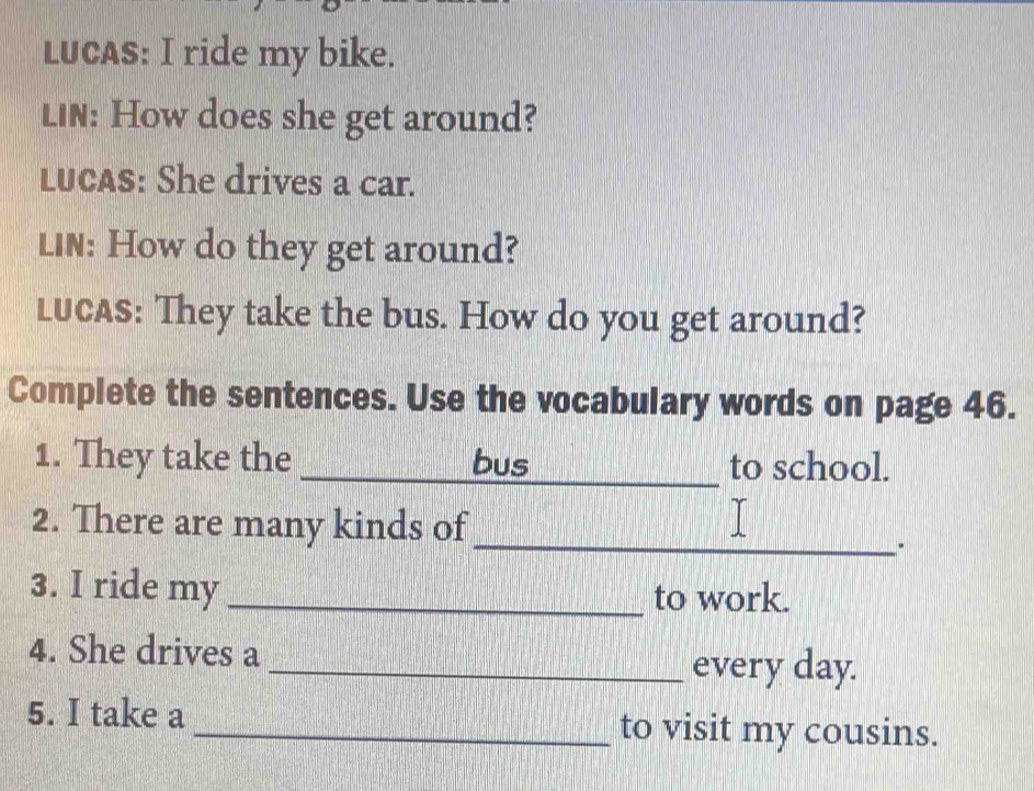 LUCAS: I ride my bike. 
LIN: How does she get around? 
LUCAS: She drives a car. 
LIN: How do they get around? 
LUCAS: They take the bus. How do you get around? 
Complete the sentences. Use the vocabulary words on page 46. 
1. They take the ___bus _to school. 
2. There are many kinds of_ 
. 
3. I ride my _to work. 
4. She drives a 
_every day. 
5. I take a_ to visit my cousins.