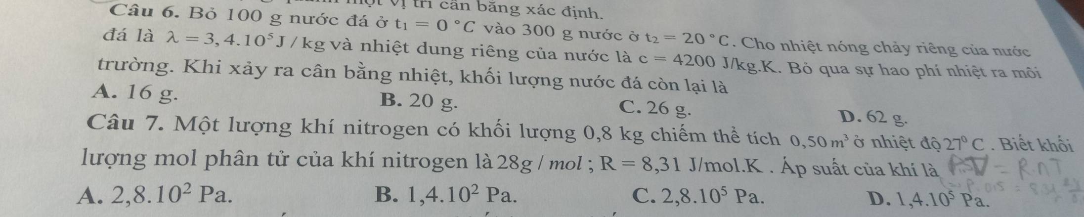 Vt Vị trì cần băng xác định.
Câu 6. Bỏ 100 g nước đá ở t_1=0°C vào 300 g nước ở t_2=20°C. Cho nhiệt nóng chảy riêng của nước
đá là lambda =3,4.10^5J/kg; và nhiệt dung riêng của nước là c=4200 J/kg.K. Bỏ qua sự hao phí nhiệt ra mõi
trường. Khi xảy ra cân bằng nhiệt, khối lượng nước đá còn lại là
A. 16 g. B. 20 g. C. 26 g. D. 62 g.
Câu 7. Một lượng khí nitrogen có khối lượng 0, 8 kg chiếm thể tích 0, 50m^3 ở nhiệt độ 27°C. Biết khối
lượng mol phân tử của khí nitrogen là 28g / mol 3 R=8,31 J/mol.K . Áp suất của khí là
A. 2, 8.10^2Pa. B. 1, 4.10^2Pa. C. 2,8.10^5Pa. D. 1, 4.10^5P_2.