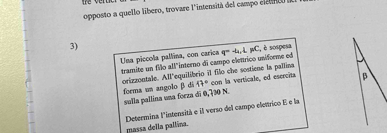 opposto a quello libero, trovare l’intensità del campo eletricó la 
3) 
Una piccola pallina, con carica q=-4,1mu C , è sospesa 
tramite un filo all’interno di campo elettrico uniforme ed 
orizzontale. All’equilibrio il filo che sostiene la pallina 
forma un angolo β di 17° con la verticale, ed esercita 
sulla pallina una forza di 0,700 N. 
Determina l’intensità e il verso del campo elettrico E e la 
massa della pallina.